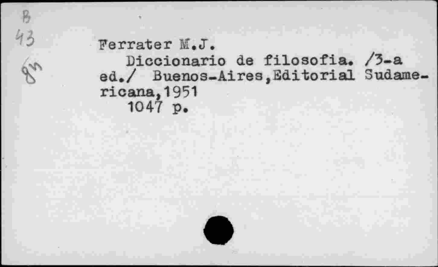 ﻿Ferrate? M.JT.
Diccionario de filosofia. /3-a ed./ Buenos-Aires,Editorial Sudame ricana,1951
1047 p.